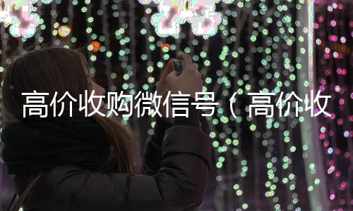 高价收购微信号24小时在线回收vx（高价收购微信号的目的）